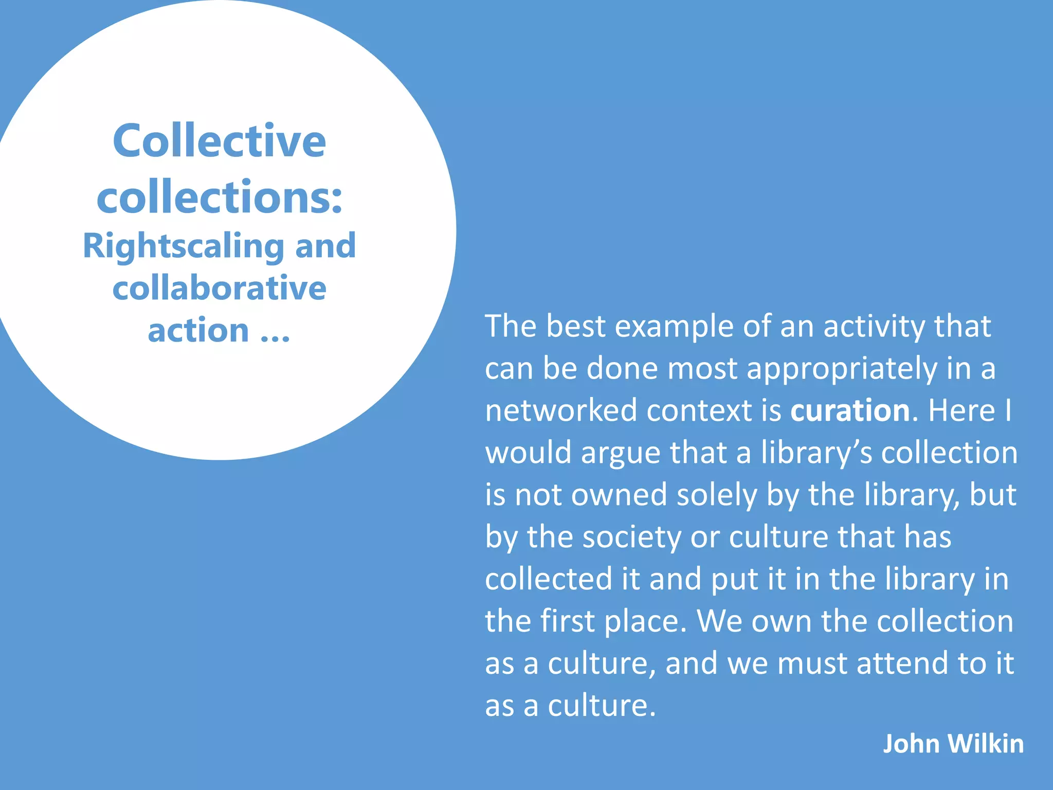 Collective
collections:
Rightscaling and
collaborative
action … The best example of an activity that
can be done most appropriately in a
networked context is curation. Here I
would argue that a library’s collection
is not owned solely by the library, but
by the society or culture that has
collected it and put it in the library in
the first place. We own the collection
as a culture, and we must attend to it
as a culture.
John Wilkin
 