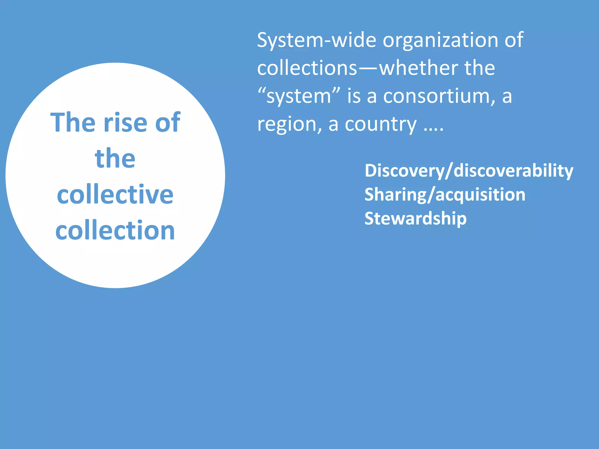 The rise of
the
collective
collection
System-wide organization of
collections—whether the
“system” is a consortium, a
region, a country ….
Discovery/discoverability
Sharing/acquisition
Stewardship
 