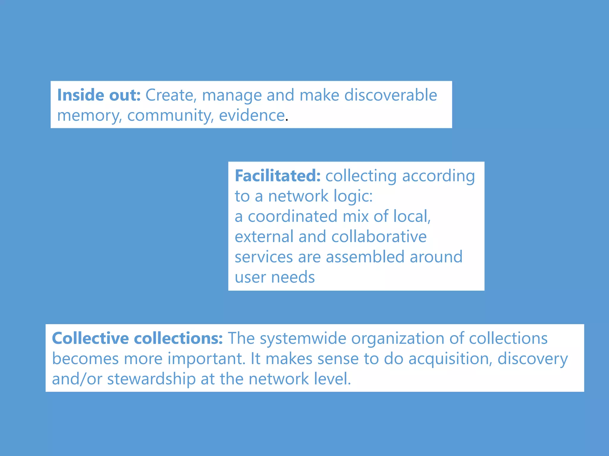 Inside out: Create, manage and make discoverable
memory, community, evidence.
Facilitated: collecting according
to a network logic:
a coordinated mix of local,
external and collaborative
services are assembled around
user needs
Collective collections: The systemwide organization of collections
becomes more important. It makes sense to do acquisition, discovery
and/or stewardship at the network level.
 