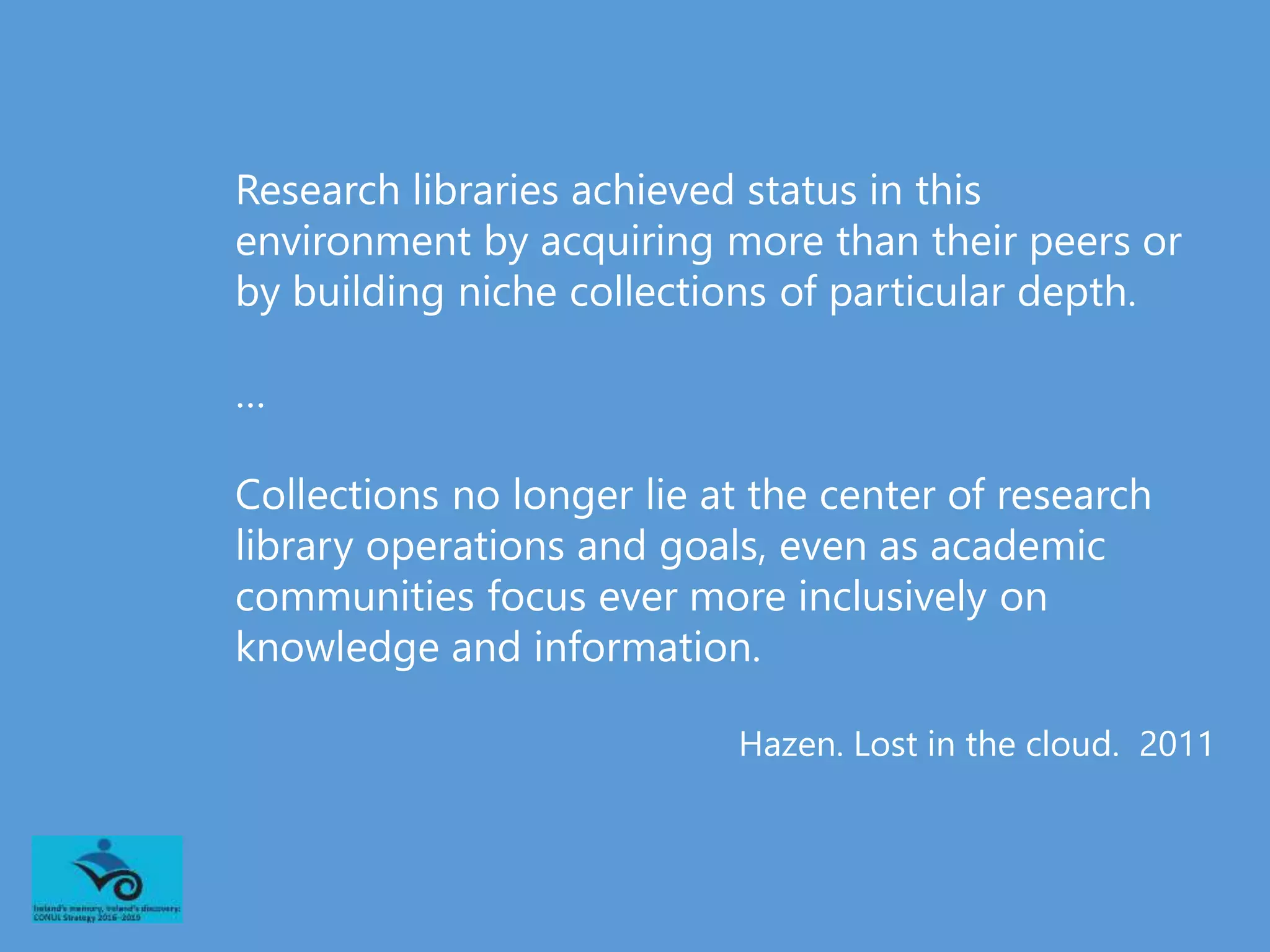 Research libraries achieved status in this
environment by acquiring more than their peers or
by building niche collections of particular depth.
…
Collections no longer lie at the center of research
library operations and goals, even as academic
communities focus ever more inclusively on
knowledge and information.
Hazen. Lost in the cloud. 2011
 