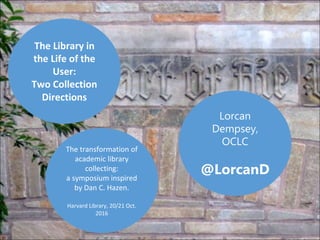 Lorcan
Dempsey,
OCLC
@LorcanD
The Library in
the Life of the
User:
Two Collection
Directions
The transformation of
academic library
collecting:
a symposium inspired
by Dan C. Hazen.
Harvard Library, 20/21 Oct.
2016
 