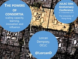 Lorcan
Dempsey,
OCLC
@LorcanD
THE POWERS
OF
CONSORTIA:
scaling capacity,
learning,
innovation and
influence
JULAC 50th
Anniversary
Conference
(5 – 6 December 2017)
The University of
Hong Kong
 