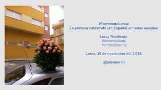 #TerremotoLorca: 
La primera catástrofe (en España) en redes sociales 
Lorca Resiliente 
#lorcaresiliente 
#terremotolorca 
Lorca, 26 de noviembre del 2.014. 
@pacoperan 
 