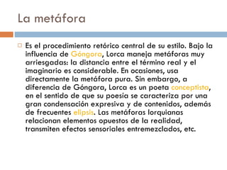 La metáfora Es el procedimiento retórico central de su estilo. Bajo la influencia de  Góngora , Lorca maneja metáforas muy arriesgadas: la distancia entre el término real y el imaginario es considerable. En ocasiones, usa directamente la metáfora pura. Sin embargo, a diferencia de Góngora, Lorca es un poeta  conceptista , en el sentido de que su poesía se caracteriza por una gran condensación expresiva y de contenidos, además de frecuentes  elipsis . Las metáforas lorquianas relacionan elementos opuestos de la realidad, transmiten efectos sensoriales entremezclados, etc. 