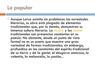 Lo popular Aunque Lorca asimila sin problemas las novedades literarias, su obra está plagada de elementos tradicionales que, por lo demás, demuestran su inmensa cultura literaria. La  música  y los  cantos  tradicionales son presencias constantes en su poesía. No obstante, desde un punto de vista formal no es un poeta que muestre una gran variedad de formas tradicionales; sin embargo, profundiza en las constantes del espíritu tradicional de su tierra y de la gente: el desgarro amoroso, la valentía, la melancolía, la pasión... 