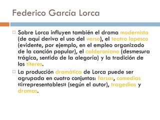Federico García Lorca Sobre Lorca influyen también el drama  modernista  (de aquí deriva el uso del  verso ), el  teatro lopesco  (evidente, por ejemplo, en el empleo organizado de la canción popular), el  calderoniano  (desmesura trágica, sentido de la alegoría) y la tradición de los  títeres .  La producción  dramática  de Lorca puede ser agrupada en cuatro conjuntos:  farsas ,  comedias  «irrepresentables» (según el autor),  tragedias  y  dramas . 