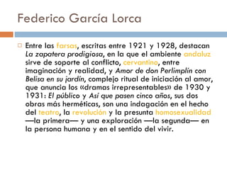 Federico García Lorca Entre las  farsas , escritas entre 1921 y 1928, destacan  La zapatera prodigiosa , en la que el ambiente  andaluz  sirve de soporte al conflicto,  cervantino , entre imaginación y realidad, y  Amor de don Perlimplín con Belisa en su jardín , complejo ritual de iniciación al amor, que anuncia los «dramas irrepresentables» de 1930 y 1931:  El público  y  Así que pasen cinco años , sus dos obras más herméticas, son una indagación en el hecho del  teatro , la  revolución  y la presunta  homosexualidad  —la primera— y una exploración —la segunda— en la persona humana y en el sentido del vivir. 