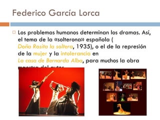 Federico García Lorca Los problemas humanos determinan los dramas. Así, el tema de la «solterona» española ( Doña Rosita la soltera , 1935), o el de la represión de la  mujer  y la  intolerancia  en  La casa de Bernarda Alba , para muchos la obra maestra del autor. 