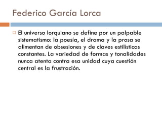 Federico García Lorca El universo lorquiano se define por un palpable sistematismo: la poesía, el drama y la prosa se alimentan de obsesiones y de claves estilísticas constantes. La variedad de formas y tonalidades nunca atenta contra esa unidad cuya cuestión central es la frustración. 