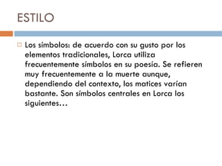ESTILO Los símbolos: de acuerdo con su gusto por los elementos tradicionales, Lorca utiliza frecuentemente símbolos en su poesía. Se refieren muy frecuentemente a la muerte aunque, dependiendo del contexto, los matices varían bastante. Son símbolos centrales en Lorca los siguientes… 