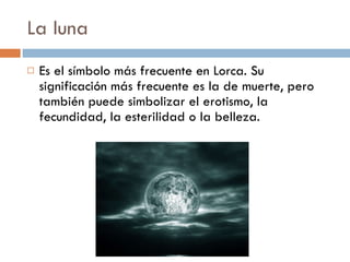 La luna Es el símbolo más frecuente en Lorca. Su significación más frecuente es la de muerte, pero también puede simbolizar el erotismo, la fecundidad, la esterilidad o la belleza.  
