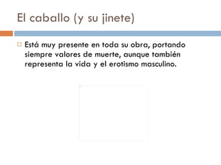 El caballo (y su jinete) Está muy presente en toda su obra, portando siempre valores de muerte, aunque también representa la vida y el erotismo masculino.  