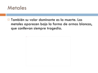 Metales También su valor dominante es la muerte. Los metales aparecen bajo la forma de armas blancas, que conllevan siempre tragedia.  