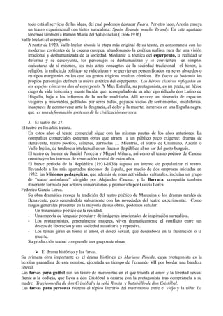 todo está al servicio de las ideas, del cual podemos destacar Fedra. Por otro lado, Azorín ensaya
un teatro experimental con tintes surrealista: Spain, Brandy, mucho Brandy. En este apartado
tenemos también a Ramón María del Valle-Inclán (1866-1936)
Valle-Inclán: el esperpento.
A partir de 1920, Valle-Inclán aborda la etapa más original de su teatro, en consonancia con las
modernas corrientes de la escena europea, abandonando la estética realista para dar una visión
irracional y deshumanizada de la sociedad. Mediante la técnica del esperpento, la realidad se
deforma y se descoyunta, los personajes se deshumanizan y se convierten en simples
caricaturas de sí mismos, los más altos conceptos de la sociedad tradicional –el honor, la
religión, la milicia,la política- se ridiculizan y se pervierten personificados en seres absurdos o
en tipos marginales en los que los gestos trágicos resultan cómicos. En Luces de bohemia los
propios personajes definen la nueva estética del esperpento: Los héroes clásicos reflejados en
los espejos cóncavos dan el esperpento. Y Max Estrella, su protagonista, es un poeta, un héroe
ciego de vida bohemia y mente lúcida, que, acompañado de su alter ego ridículo don Latino de
Hispalis, baja a los infiernos de la noche madrileña. Allí recorre un itinerario de espacios
vulgares y miserables, poblados por seres bufos, payasos vacíos de sentimientos, insolidarios,
incapaces de conmoverse ante la desgracia, el dolor y la muerte, inmersos en una España negra,
que es una deformación grotesco de la civilización europea.
3. El teatro del 27.
El teatro en los años treinta.
En estos años el teatro comercial sigue con las mismas pautas de los años anteriores. La
compañias comerciales estrenan obras que atraen a un público poco exigente: dramas de
Benavente, teatro poético, sainetes, zarzuelas … Mientras, el teatro de Unamuno, Azorín o
Valle-Inclán, de tendencia intelectual es un fracaso de público al no ser del gusto burgués.
El teatro de humor de Jardiel Poncela y Miguel Mihura, así como el teatro poético de Casona
constituyen los intentos de renovación teatral de estos años.
El breve periodo de la República (1931-1936) supuso un intento de popularizar el teatro,
llevándolo a los más apartados rincones de España, por medio de dos empresas iniciadas en
1932: las Misiones pedagógicas, que además de otras actividades culturales, incluían un grupo
de “teatro ambulante” dirigido por Alejandro Casona; y la Barraca, compañía también
itinerante formada por actores universitarios y promovida por García Lorca.
Federico García Lorca.
Su obra dramática recoge la tradición del teatro poético de Marquina o los dramas rurales de
Benavente, pero renovándola sabiamente con las novedades del teatro experimental. Como
rasgos generales presentes en la mayoría de sus obras, podemos señalar:
- Un tratamiento poético de la realidad.
- Una mezcla de lenguaje popular y de imágenes irracionales de inspiración surrealista.
- Los protagonistas, generalmente mujeres, viven dramáticamente el conflicto entre sus
deseos de liberación y una sociedad autoritaria y represiva.
- Los temas giran en torno al amor, el deseo sexual, que desemboca en la frustración o la
muerte.
Su producción teatral comprende tres grupos de obras:
 El drama histórico y las farsas.
Su primera obra importante es el drama histórico es Mariana Pineda, cuya protagonista es la
heroína granadina de este nombre, ejecutada en tiempo de Fernando VII por bordar una bandera
liberal.
Las farsas para guiñol son un teatro de marionetas en el que triunfa el amor y la libertad sexual
frente a la codicia, que lleva a don Cristóbal a casarse con la protagonista tras comprársela a su
madre: Tragicomedia de don Cristóbal y la señá Rosita y Retablillo de don Cristóbal.
Las farsas para personas recrean el tópico literario del matrimonio entre el viejo y la niña: La

 