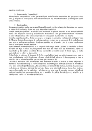 zapatera prodigiosa.
 Las comedias “imposibles”.
Son comedias vanguardistas en las que se reflejan las influencias surrealista: Así que pasen cinco
años, y El público, en el que se mezclan la frustración del amor homosexual y la búsqueda de un
teatro diferente.
 Las tragedias.
Son cuatro tragedias, en las que se equilibran el lenguaje poético y la acción dramática, los asuntos
se toman de la realidad y tienen una gran aceptación de público.
Tienen como protagonistas a mujeres que defienden su pasión amorosa o sus deseos sexuales,
frente a los prejuicios sociales y las estructuras de autoridad a los que están sometidas. Finalmente
el amor o la pasión de estas heroínas rebeldes les conduce ala frustración o a la muerte.
Entre las tragedias rurales, Bodas de sangre, se inspira en un suceso real ocurrido en la provincia
de Almería. Se trata de un drama de violentas pasiones en que, tras la ceremonia de la boda, la novia
huye con su antiguo pretendiente, siendo perseguidos por el novio, y en la reyerta consiguiente
mueren a navajazos los dos hombres.
Yerma, también de ambiente rural, es la “tragedia de la mujer estéril”, que no ve satisfecho su deseo
de tener un hijo. Cuando la protagonista, tras más de cinco años de matrimonio, llenos de
inquietudes y de sueños, se entera de que su marido no siente deseo de tener hijos, lo mata,
arrebatada por el odio y la frustración.
Doña Rosita la soltera o le lenguaje de la flores, es la historia de una solterona que espera toda su
vida con la ilusión estéril de alcanzar el amor y la felicidad, mientras el tiempo pasa y su vida se
marchita con la misma fugacidad que las rosas que cultiva su tío.
La casa de Bernarda Alba, es la última obra dramática de Lorca. Con ella, el teatro lorquiano se
depura de efusiones líricas y la acción se desnuda en una tragedia de raíces clásicas: el encierro de
ocho años impuesto por Bernarda Alba como luto por la muerte del marido, siembra el desasosiego
y el deseo de liberación personal de sus hijas frente a su autoridad ciega y férrea. Las pasiones
crecen alimentadas por la reclusión y el silencio, en una casa de paredes blancas, poblada de
mujeres insatisfechas, para desembocar en el suicidio de Adela, la más joven y rebelde, y la
consiguiente vuelta a la reclusión y al silencio. .

 