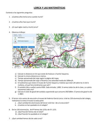 LORCA Y LAS MATEMÁTICAS
Contesta a las siguientes preguntas:

    1. ¿Cuántos años tenía Lorca cuando murió?

    2. ¿Cuántos años hace que murió?

    3. ¿En qué siglos nació y murió Lorca?

    4. Observa el dibujo:




            a) Calcular la distancia en km que existe de Huéscar a Fuente Vaqueros.
            b) Calcular la misma distancia en metros.
            c) Tiempo aproximado del viaje según la página del mapa.
            d) Tiempo aproximado del viaje si llevamos una velocidad media de 100km/h.
            e) Si tuviésemos que visitar el museo de Fuente Vaquero y hubiese que estar allí sobre las 11 de la
               mañana, ¿A qué hora tendríamos que salir?
            f) El autobús (ida y vuelta) cuesta 450€. Cada entrada, 1,80€. Si vamos todos los de la clase, ¿a cuánto
               tocaremos cada uno?
            g) Calcula el coste de gasoil del autobús suponiendo que consume 20l/100km. El precio de gasoil es de
               1.38€/l.

    5. El tercer ciclo vamos de excursión al museo de Federico García Lorca: si de los 150 alumnos/as del colegio,
       realizamos la visita al museo la sexta parte
            a. ¿Qué cantidad de alumnos/as del tercer ciclo han ido a la excursión?
            b. ¿Cuántos se han quedado en el colegio?

    6. De los 150 alumnos/as, de 6º hemos ido 1/10 y de 5º, 1/15.
           a) ¿Qué fracción hemos ido en total?
           b) ¿Qué fracción ha quedado en el colegio?

    7. ¿Qué cantidad hemos ido de cada curso?
 