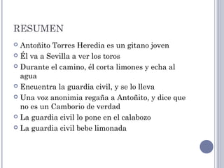 RESUMEN
 Antoñito Torres Heredia es un gitano joven
 Él va a Sevilla a ver los toros
 Durante el camino, él corta limones y echa al
agua
 Encuentra la guardia civil, y se lo lleva
 Una voz anonimia regaña a Antoñito, y dice que
no es un Camborio de verdad
 La guardia civil lo pone en el calabozo
 La guardia civil bebe limonada
 