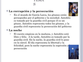 TEMA
S
 La corrupción y la persecución
 En el mundo de García Lorca, los gitanos están
perseguidos por el gobierno y la sociedad. Antoñito
es tomado por la guardia civil porque él es un
gitano. Antoñito representa todos los gitanos, y la
guardia civil representa la persecución del gobierno
 La noche
 El cuento empieza en la mañana, y Antoñito está
libre y feliz. A la tarde, Antoñito es tomado por la
guardia civil. En la noche, la guardia civil lo pone
en la cárcel. El día representa la libertad y la
felicidad, pero la noche representa la supresión y la
persecución
 