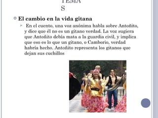 TEMA
S
 El cambio en la vida gitana
 En el cuento, una voz anónima habla sobre Antoñito,
y dice que él no es un gitano verdad. La voz sugiera
que Antoñito debía mata a la guardia civil, y implica
que eso es lo que un gitano, o Camborio, verdad
habría hecho. Antoñito representa los gitanos que
dejan sus cuchillos
 