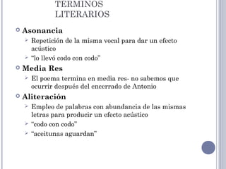 TÉRMINOS
LITERARIOS
 Asonancia
 Repetición de la misma vocal para dar un efecto
acústico
 “lo llevó codo con codo”
 Media Res
 El poema termina en media res- no sabemos que
ocurrir después del encerrado de Antonio
 Aliteración
 Empleo de palabras con abundancia de las mismas
letras para producir un efecto acústico
 “codo con codo”
 “aceitunas aguardan”
 