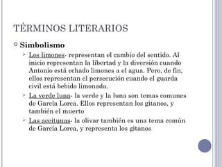 TÉRMINOS LITERARIOS
 Simbolismo
 Los limones- representan el cambio del sentido. Al
inicio representan la libertad y la diversión cuando
Antonio está echado limones a el agua. Pero, de fin,
ellos representan el persecución cuando el guarda
civil está bebido limonada.
 La verde luna- la verde y la luna son temas comunes
de García Lorca. Ellos representan los gitanos, y
también el muerto
 Las aceitunas- la olivar también es una tema común
de García Lorca, y representa los gitanos
 