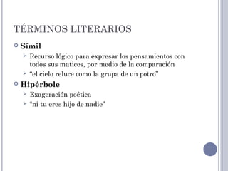 TÉRMINOS LITERARIOS
 Símil
 Recurso lógico para expresar los pensamientos con
todos sus matices, por medio de la comparación
 “el cielo reluce como la grupa de un potro”
 Hipérbole
 Exageración poética
 “ni tu eres hijo de nadie”
 