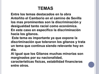 Entre los temas destacados en la obra
Antoñito el Camborio en el camino de Sevilla
los mas prominentes son la discriminación y
desigualdad tanto racial como económica.
En este caso en especifico la discriminación
hacia los gitanos.
Este tema es importante ya que expone la
discriminación que toleraron los gitanos y trata
un tema que continua siendo relevante hoy en
día.
Al igual que los Gitanos muchas minorías son
marginados por su nacionalidad,
características físicas, estabilidad financieras
entre otros.
TEMAS
 