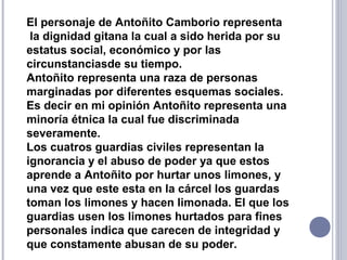 El personaje de Antoñito Camborio representa
la dignidad gitana la cual a sido herida por su
estatus social, económico y por las
circunstanciasde su tiempo.
Antoñito representa una raza de personas
marginadas por diferentes esquemas sociales.
Es decir en mi opinión Antoñito representa una
minoría étnica la cual fue discriminada
severamente.
Los cuatros guardias civiles representan la
ignorancia y el abuso de poder ya que estos
aprende a Antoñito por hurtar unos limones, y
una vez que este esta en la cárcel los guardas
toman los limones y hacen limonada. El que los
guardias usen los limones hurtados para fines
personales indica que carecen de integridad y
que constamente abusan de su poder.
 