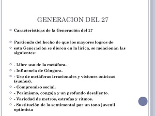 GENERACION DEL 27
 Características de la Generación del 27
 Partiendo del hecho de que los mayores logros de
 esta Generación se dieron en la lirica, se mencionan las
siguientes:
 - Libre uso de la metáfora.
 - Influencia de Góngora.
 - Uso de metáforas irracionales y visiones oníricas
(sueños).
 - Compromiso social.
 - Pesimismo, congoja y un profundo desaliento.
 - Variedad de metros, estrofas y ritmos.
 - Sustitución de lo sentimental por un tono juvenil
optimista
 