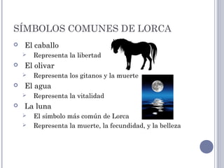 SÍMBOLOS COMUNES DE LORCA
 El caballo
 Representa la libertad
 El olivar
 Representa los gitanos y la muerte
 El agua
 Representa la vitalidad
 La luna
 El símbolo más común de Lorca
 Representa la muerte, la fecundidad, y la belleza
 