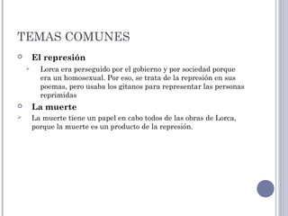 TEMAS COMUNES
 El represión
 Lorca era perseguido por el gobierno y por sociedad porque
era un homosexual. Por eso, se trata de la represión en sus
poemas, pero usaba los gitanos para representar las personas
reprimidas
 La muerte
 La muerte tiene un papel en cabo todos de las obras de Lorca,
porque la muerte es un producto de la represión.
 