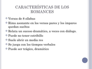 CARACTERÍSTICAS DE LOS
ROMANCES
 Versos de 8 sílabas
 Rima asonante en los versos pares y los impares
quedan sueltos
 Relata un suceso dramático, a veces con diálogo.
 Puede no tener estribillo
 Suele abrir en media res
 Se juega con los tiempos verbales
 Puede ser trágico, dramático
 