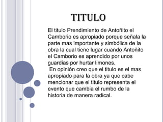 El titulo Prendimiento de Antoñito el
Camborio es apropiado porque señala la
parte mas importante y simbólica de la
obra la cual tiene lugar cuando Antoñito
el Camborio es aprendido por unos
guardias por hurtar limones.
En opinión creo que el titulo es el mas
apropiado para la obra ya que cabe
mencionar que el titulo representa el
evento que cambia el rumbo de la
historia de manera radical.
TITULO
 