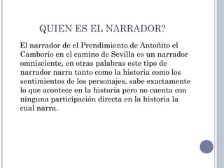 QUIEN ES EL NARRADOR?
El narrador de el Prendimiento de Antoñito el
Camborio en el camino de Sevilla es un narrador
omnisciente, en otras palabras este tipo de
narrador narra tanto como la historia como los
sentimientos de los personajes, sabe exactamente
lo que acontece en la historia pero no cuenta con
ninguna participación directa en la historia la
cual narra.
 