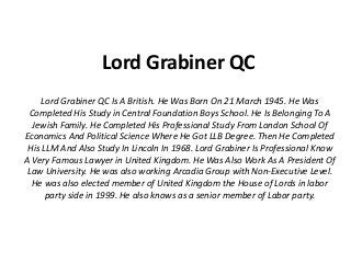 Lord Grabiner QC
Lord Grabiner QC Is A British. He Was Born On 21 March 1945. He Was
Completed His Study in Central Foundation Boys School. He Is Belonging To A
Jewish Family. He Completed His Professional Study From London School Of
Economics And Political Science Where He Got LLB Degree. Then He Completed
His LLM And Also Study In Lincoln In 1968. Lord Grabiner Is Professional Know
A Very Famous Lawyer in United Kingdom. He Was Also Work As A President Of
Law University. He was also working Arcadia Group with Non-Executive Level.
He was also elected member of United Kingdom the House of Lords in labor
party side in 1999. He also knows as a senior member of Labor party.
 