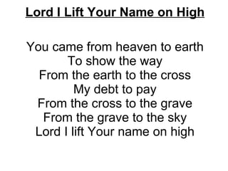 Lord I Lift Your Name on High   You came from heaven to earth To show the way From the earth to the cross My debt to pay From the cross to the grave From the grave to the sky Lord I lift Your name on high 