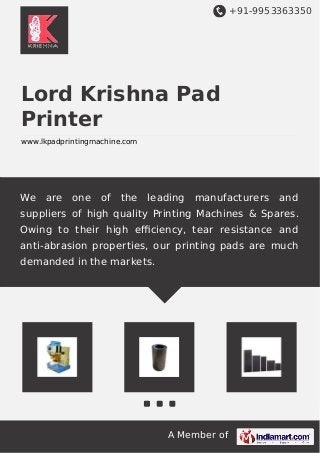 +91-9953363350 
Lord Krishna Pad 
Printer 
www.lkpadprintingmachine.com 
We are one of the leading manufacturers and 
suppliers of high quality Printing Machines & Spares. 
Owing to their high efficiency, tear resistance and 
anti-abrasion properties, our printing pads are much 
demanded in the markets. 
A Member of 
 