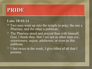 PRIDE Luke 18:10-14 10  Two men went up into the temple to pray; the one a Pharisee, and the other a publican.  11  The Pharisee stood and prayed thus with himself, God, I thank thee, that I am not as other men  are , extortioners, unjust, adulterers, or even as this publican.  12  I fast twice in the week, I give tithes of all that I possess.  