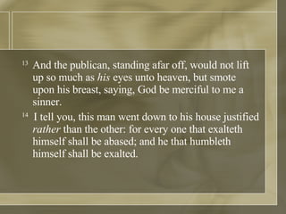 13  And the publican, standing afar off, would not lift up so much as  his  eyes unto heaven, but smote upon his breast, saying, God be merciful to me a sinner.  14   I tell you, this man went down to his house justified  rather  than the other: for every one that exalteth himself shall be abased; and he that humbleth himself shall be exalted.  