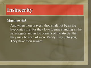 Insincerity Matthew 6:5 And when thou prayest, thou shalt not be as the hypocrites  are : for they love to pray standing in the synagogues and in the corners of the streets, that they may be seen of men. Verily I say unto you, They have their reward.  