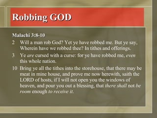 Robbing GOD Malachi 3:8-10 Will a man rob God? Yet ye have robbed me. But ye say, Wherein have we robbed thee? In tithes and offerings.  Ye  are  cursed with a curse: for ye have robbed me,  even  this whole nation.  10  Bring ye all the tithes into the storehouse, that there may be meat in mine house, and prove me now herewith, saith the LORD of hosts, if I will not open you the windows of heaven, and pour you out a blessing, that  there shall  not  be room  enough  to receive it .  