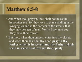 Matthew 6:5-8 5  And when thou prayest, thou shalt not be as the hypocrites  are : for they love to pray standing in the synagogues and in the corners of the streets, that they may be seen of men. Verily I say unto you, They have their reward.  6  But thou, when thou prayest, enter into thy closet, and when thou hast shut thy door,  pray to thy Father which is in secret; and thy Father which seeth in secret shall reward thee openly.  