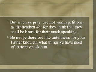 7   But when ye pray, use  not vain repetitions , as the heathen  do : for they think that they shall be heard for their much speaking.  8  Be not ye therefore like unto them: for your Father knoweth what things ye have need of, before ye ask him.  