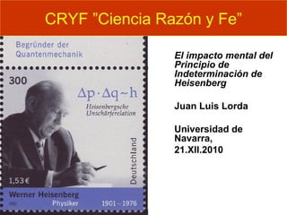 El impacto mental del
Principio de
Indeterminación de
Heisenberg
Juan Luis Lorda
Universidad de
Navarra,
21.XII.2010
CRYF ”Ciencia Razón y Fe”
 