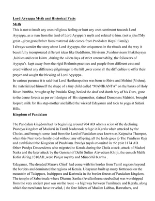 Lord Ayyappa Myth and Historical Facts
Myth
This is not to insult any ones religious feeling or hurt any ones sentiment towards Lord
Ayyappa, as a man from the land of Lord Ayyppa’s myth and related to him. (not a joke!!My
great –great grandfather from maternal side comes from Pandalam Royal Family)
I always wonder the story about Lord Ayyappa, the uniqueness in the rituals and the way it
beautifully incorporated different ideas like Buddhism, Shivisam ,Vaishnavisam Shaktheyaya
,Jainism and even Islam , during the olden days of strict untouchabilty, the followers of
Ayyapa’s kept away from the rigid Brahmin practices and people from different cast and
creed without any difference pilgrimage to the hill ,over come all the difficulties to offer their
prayer and sought the blessing of Lord Ayyappa..
In various puranas it is said that Lord Hariharaputhra was born to Shiva and Mohini (Vishnu).
He materialized himself the shape of a tiny child called “MANIKANTA” on the banks of Holy
River Pambha, brought up by Pandala King, healed the deaf and dumb boy of his Guru, gone
to the dense forests as per evil designs of His stepmother, slained Demoness Mahishi, brought
leopard milk for His step-mother and killed the wicked Udayanan and took to yoga at Sabari
Hills.
Kingdom of Pandalam

The Pandalam kingdom had its beginning around 904 AD when a scion of the declining
Paandya kingdom of Madurai in Tamil Nadu took refuge in Kerala when attacked by the
Cholas, and brought some land from the Lord of Pandalam area known as Kaipuzha Thampan,
when this Nair lords family died without any offspring all the lands goes to The Pandiyan Raja
and established the Kingdom of Pandalam. Pandya royals re-united in the year 1174 AD.
Other Pandya Descendents who migrated to Kerala during the Chola attack ,attack of Maduri
Naiks and the later attack by the General of Delhi Sultan Alavudeen Khilji, the eunuch Malik
Kafur during 1310AD.,were Punjar royalty and Minacchil Kartha .

Udayanan, The dreaded Marava Chief had come with his hordes from Tamil regions beyond
the borders and dominated the regions of Kerala. Udayanan built up many fortresses on the
mountain of Talappara, Inchippara and Karimala in the border forests of Pandalam kingdom.
The temple of Sabarimala where Dharma Sastha (Avalkothsrea sreebudha) was worshipped
from the very ancient past was on the route – a highway between Tamilnadu and Kerala, along
which the merchants have traveled, ( the fore fathers of Muslim Labbas, Rawuthers, and
 