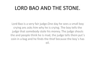 LORD BAO AND THE STONE.

 Lord Bao is a very fair judge.One day he sees a small boy
  crying ans asks him why he is crying. The boy tells the
 judge that somebody stole his money. The judge shouts
the and people think he is mad, the judge tells them put´s
coin in a bag and he finds the thief because the boy´s has
                             oil.
 