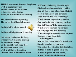   SHE walks in beauty, like the night    Of cloudless climes and starry skies; And all that 's best of dark and bright    Meet in her aspect and her eyes:  Thus mellow'd to that tender light Which heaven to gaudy day denies.  One shade the more, one ray the less,    Had half impair'd the nameless grace  Which waves in every raven tress,    Or softly lightens o'er her face;    Where thoughts serenely sweet express    How pure, how dear their dwellingplace.   And on that cheek, and o'er that brow,    So soft, so calm, yet eloquent,  The smiles that win, the tints that glow,    But tell of days in goodness spent,  A mind at peace with all below,    A heart whose love is innocent! THERE be none of Beauty's daughters                         With a magic like Thee;                                                 And like music on the waters                       Is thy sweet voice to me:                                               When, as if its sound were causing                                The charméd ocean's pausing,                           The waves lie still and gleaming,                                    And the lull'd winds seem dreaming:                              And the midnight moon is weaving                                 Her bright chain o'er the deep,                          Whose breast is gently heaving                          As an infant's asleep:                                          So the spirit bows before thee                           To listen and adore thee;                            With a full but soft emotion,                                Like the swell of Summer's ocean.        