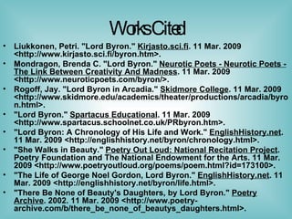 Works Cited Liukkonen, Petri. "Lord Byron."  Kirjasto.sci.fi . 11 Mar. 2009 <http://www.kirjasto.sci.fi/byron.htm>. Mondragon, Brenda C. "Lord Byron."  Neurotic Poets - Neurotic Poets - The Link Between Creativity And Madness . 11 Mar. 2009 <http://www.neuroticpoets.com/byron/>. Rogoff, Jay. "Lord Byron in Arcadia."  Skidmore College . 11 Mar. 2009 <http://www.skidmore.edu/academics/theater/productions/arcadia/byron.html>. "Lord Byron."  Spartacus Educational . 11 Mar. 2009 <http://www.spartacus.schoolnet.co.uk/PRbyron.htm>. "Lord Byron: A Chronology of His Life and Work."  EnglishHistory.net . 11 Mar. 2009 <http://englishhistory.net/byron/chronology.html>. "She Walks in Beauty."  Poetry Out Loud: National Recitation Project . Poetry Foundation and The National Endowment for the Arts. 11 Mar. 2009 <http://www.poetryoutloud.org/poems/poem.html?id=173100>. "The Life of George Noel Gordon, Lord Byron."  EnglishHistory.net . 11 Mar. 2009 <http://englishhistory.net/byron/life.html>. "There Be None of Beauty's Daughters, by Lord Byron."  Poetry Archive . 2002. 11 Mar. 2009 <http://www.poetry-archive.com/b/there_be_none_of_beautys_daughters.html>. 