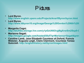 Pictures Lord Byron.  http://www.english.upenn.edu/Projects/knarf/Byron/byron.html   Lord Byron.  http://www.ldbyron10.org/Image/George%20Gordon%206th%20Lord%20Byron%20by%20Richard%20Westall%20National%20Portrait%20Gallery%20London.jpg   Margarita Cogni.  http://blufiles.storage.live.com/y1pGzU66OvgI8gXnwSm2Ssp0-CM7dHIF6PBojo3Zam5esEuZwU2amJEK37oE_l58_mFLT-78D1J8TE Marianna Segati.  http://images.google.com/hosted/life/f?q=Marianna+Segati&prev=/images%3Fq%3DMarianna%2BSegati%26hl%3Den%26safe%3Dactive%26rlz%3D1T4GGIH_enUS234US237&imgurl=cea4c740242d2ae0 Caroline Lamb, Jane Elizabeth Countess of Oxford, Francis Webster, Augusta Leigh, Claire Clairmont, Countess Teresa Guiccioli.  http://englishhistory.net/byron/images.html   