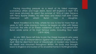 Facing mounting pressure as a result of his failed marriage,
scandalous affairs and huge debts, Byron left England in April 1816
and never returned. He spent the summer of 1816 at Lake Geneva
with Percy Bysshe Shelley, his wife Mary and Mary's half sister Claire
Clairmont, with whom Byron had a daughter.
Byron travelled on to Italy, where he was to live for more than six
years. In 1819, while staying in Venice, he began an affair with Teresa
Guiccioli, the wife of an Italian nobleman. It was in this period that
Byron wrote some of his most famous works, including 'Don Juan'
(1819-1824).
In July 1823, Byron left Italy to join the Greek insurgents who were
fighting a war of independence against the Ottoman Empire. On 19
April 1824 he died from fever at Missolonghi, in modern day Greece.
His death was mourned throughout Britain. His body was brought
back to England and buried at his ancestral home in Nottinghamshire.
 